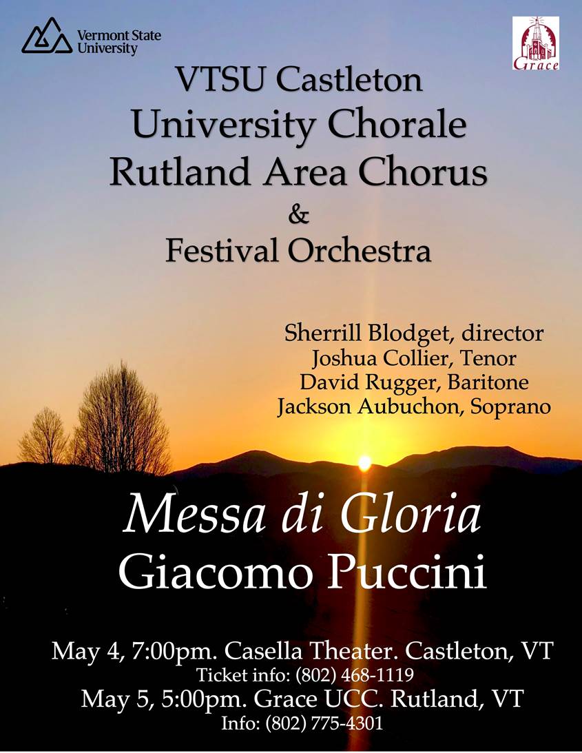 Saturday, May 4th at 7:00 PM in Casella Theater

Sunday, May 5th at 5:00 PM | Grace UCC. Rutland, VT

VTSU Castleton’s University Chorale is very excited to collaborate with the Rutland Area Chorus to present Giacomo Puccini's Messa di Gloria with professional orchestra and soloists Joshua Collier and David Rugger! Puccini (1858-1924) is known as one of the greatest Italian opera composers for his works including La Boheme, Tosca, and Madam Butterfly.  The Messa di Gloria was his last sacred work, composed at age 20 as a final project for his graduation from the Istituto Musicale Pacini. This glorious work clearly shows Puccini's penchant for dramatic opera. The traditional Latin text is set with lush melodies and exciting harmonies, creating a dramatic concert work more than one intended for a service.   The music is rich, accessible and beautiful! 

How to see it: This event is free for VTSU students, staff, faculty, and alumni! Want to bring a friend? Adult tickets are $10 and senior tickets are $5. Reservations are not required but if you would like to reserve tickets, please contact the Casella Box Office. 