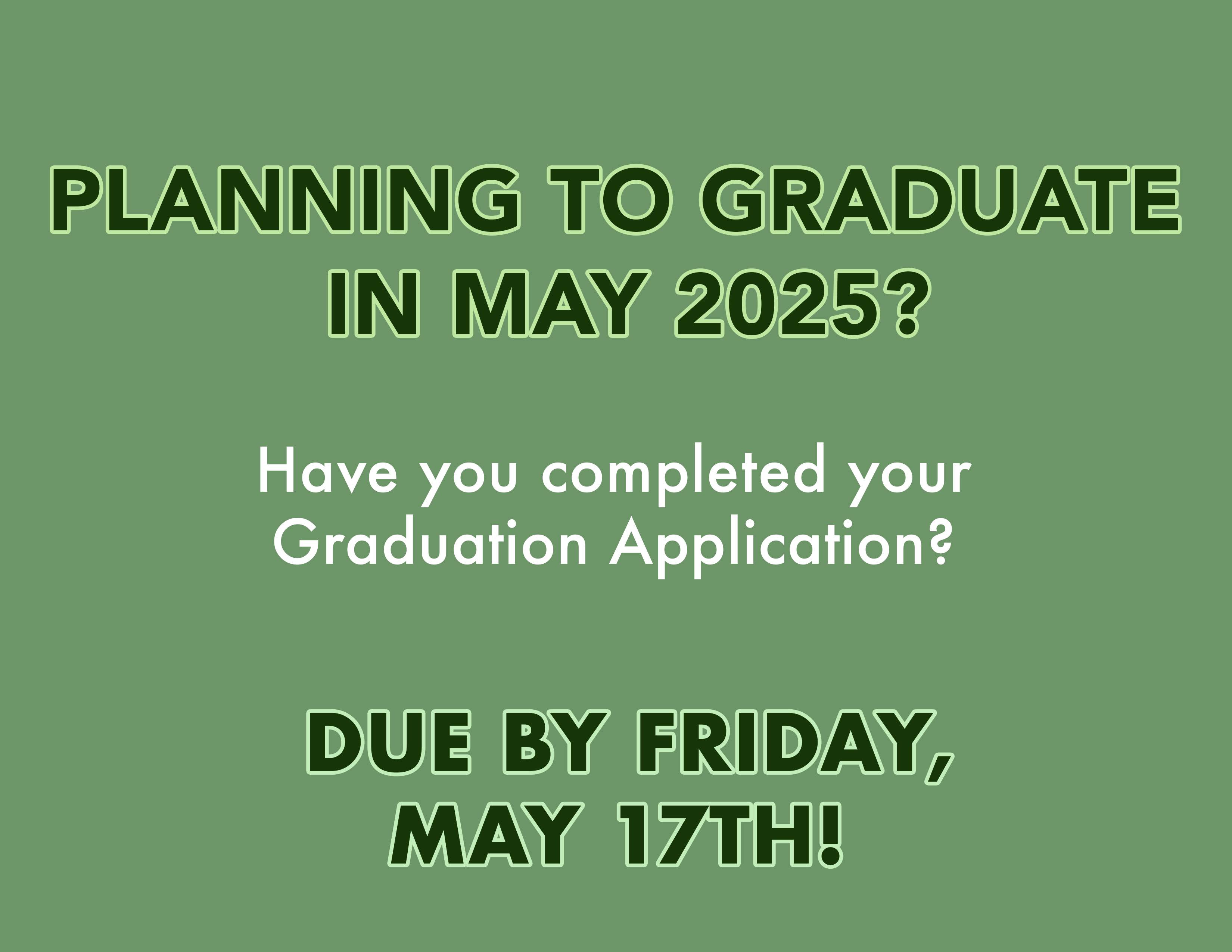 Are you planning to graduate in May 2025?  Have you completed your Graduation Application?  If you think you will complete your degree requirements at the end of the Spring 2025 semester, please review the attached document on how to apply to graduate.  The application to graduate should be completed one year prior to your anticipated graduate date.    To determine if you have already applied, check the Graduation Overview in Self Service.  If you are not able to submit the application, that means you previously submitted it.  If you are not sure when you will graduate please look at your Progress on Self Service.  The Progress section will show you what requirements are missing for graduation.  Please consult with your advisor if you have questions regarding your program and graduation status.