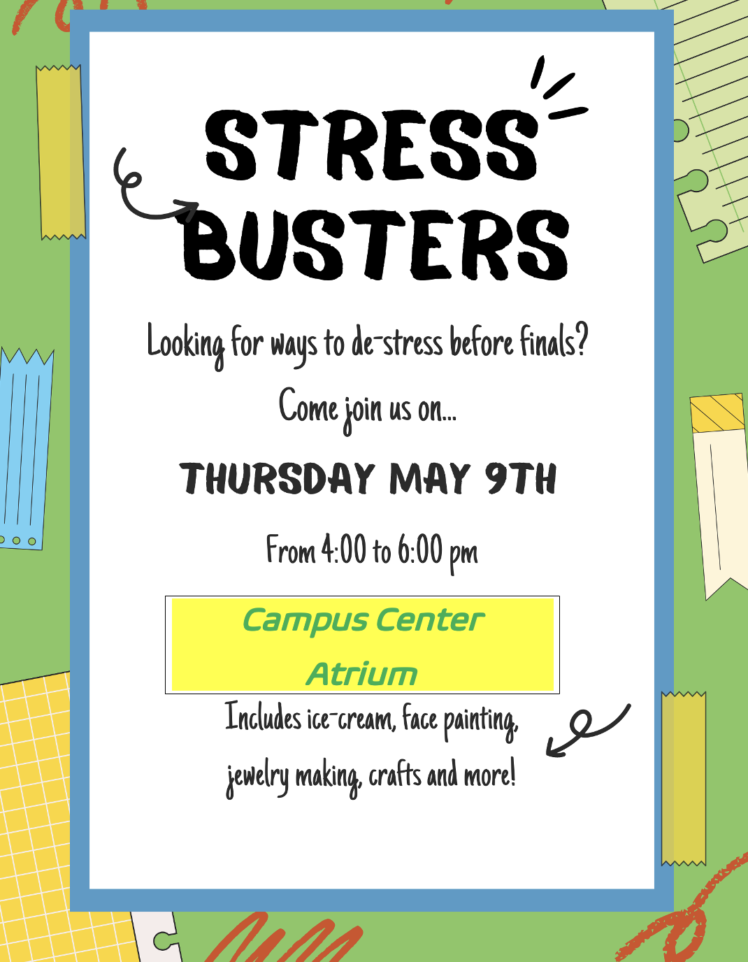 Looking for ways to de-stress before finals?

Come join the Wellness Center in their annual event:

Stress Busters!

Thursday, May 9th

4-6 pm | Campus Center Atrium

Including ice-cream, face-painting, jewelry-making, crafts and more!!

on a colorful scrapbook background
