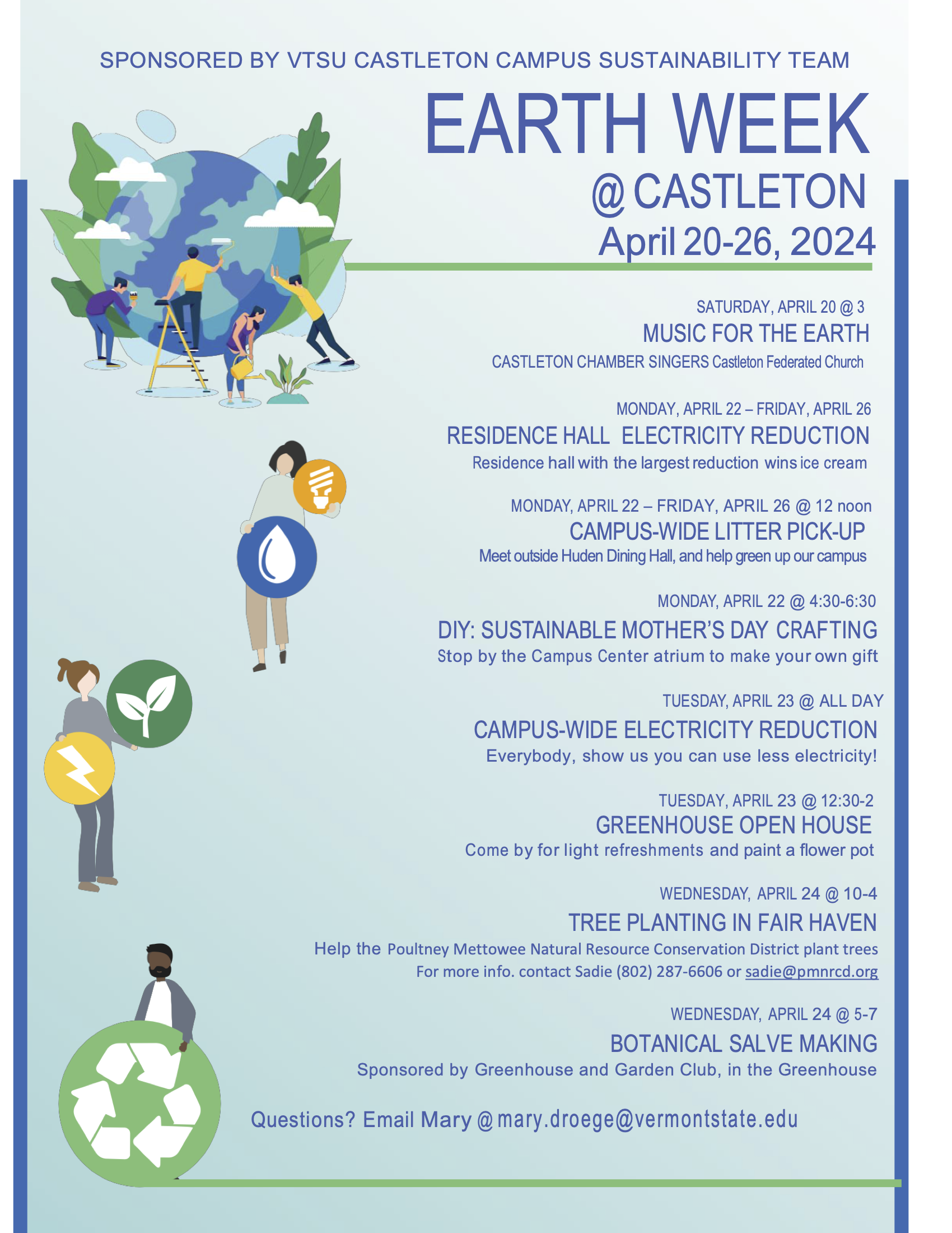 EARTH WEEK
@CASTLETON April 20-26, 2024
SATURDAY, APRIL 20 @ 3
MUSIC FOR THE EARTH CASTLETON CHAMBER SINGERS Castleton Federated Church
MONDAY, APRIL 22 – FRIDAY, APRIL 26
RESIDENCEHALL ELECTRICITYREDUCTION Residence hall with the largest reduction wins ice cream
MONDAY, APRIL 22 – FRIDAY, APRIL 26 @ 12 noon
CAMPUS-WIDE LITTER PICK-UP Meet outside Huden Dining Hall, and help green up our campus
MONDAY, APRIL 22 @ 4:30-6:30
DIY: SUSTAINABLE MOTHER’S DAY CRAFTING Stop by the Campus Center atrium to make your own gift
TUESDAY, APRIL 23 @ ALL DAY
CAMPUS-WIDE ELECTRICITY REDUCTION Everybody, show us you can use less electricity!
TUESDAY, APRIL 23 @ 12:30-2
GREENHOUSE OPEN HOUSE Come by for light refreshments and paint a flower pot
WEDNESDAY, APRIL 24 @ 10-4
TREE PLANTING IN FAIR HAVEN Help the Poultney Mettowee Natural Resource Conservation District plant trees For more info. contact Sadie (802) 287-6606 or sadie@pmnrcd.org
WEDNESDAY, APRIL 24 @ 5-7
BOTANICAL SALVE MAKING Sponsored by Greenhouse and Garden Club, in the Greenhouse
Questions? Email Mary @mary.droege@vermontstate.edu