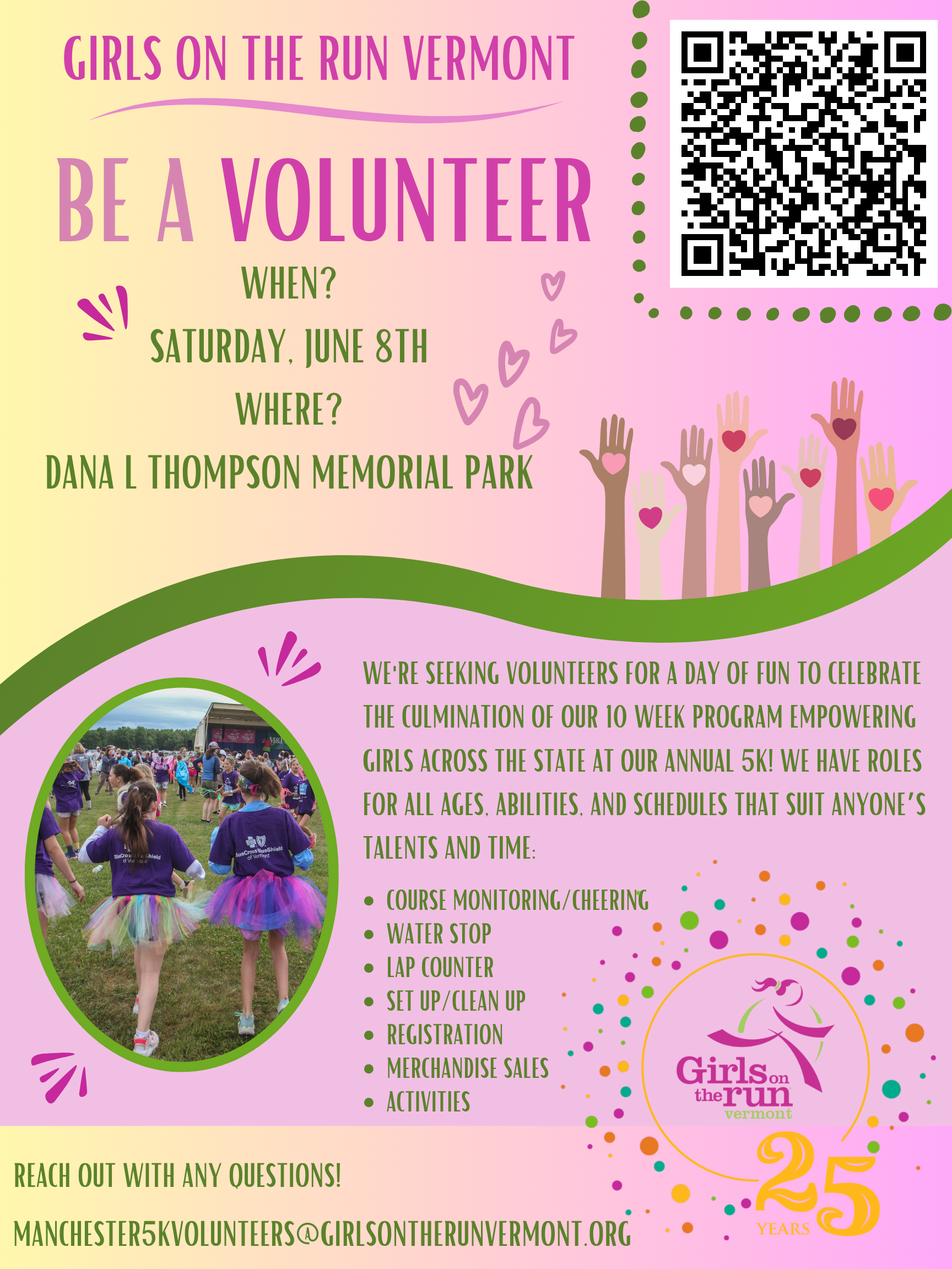 Girls on the run Vermont!

Be a Volunteer!

Saturday, June 8th

Dana J. Thompson Memorial Park

Seeking volunteers for a day of fun to celebrate the culmination of our 10 week program empowering girls across the state at our annual 5k!

Roles for all ages, abilities and schedules that suit anyone's talent/time!

-Coure Monitoring/Cheering

-Water Stop

-Lap Counter

-Set up/Clean up

-Registration

-Merchandise Sales

-Activities

Reach out to manchester5kvolunteers@girlsontherunvermont.org.