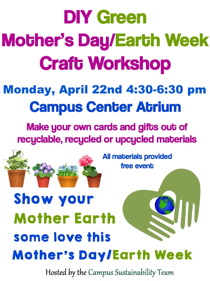 Show your Mother Earth some love this Mother's Day/Earth Week! Monday, April 22nd 4:30-6:30 pm | Campus Center Atrium Make your own cards and gifts out of recyclable, recycled or up cycled materials! All materials will be provided at this FREE event! *Hosted by the Campus Sustainability Team*