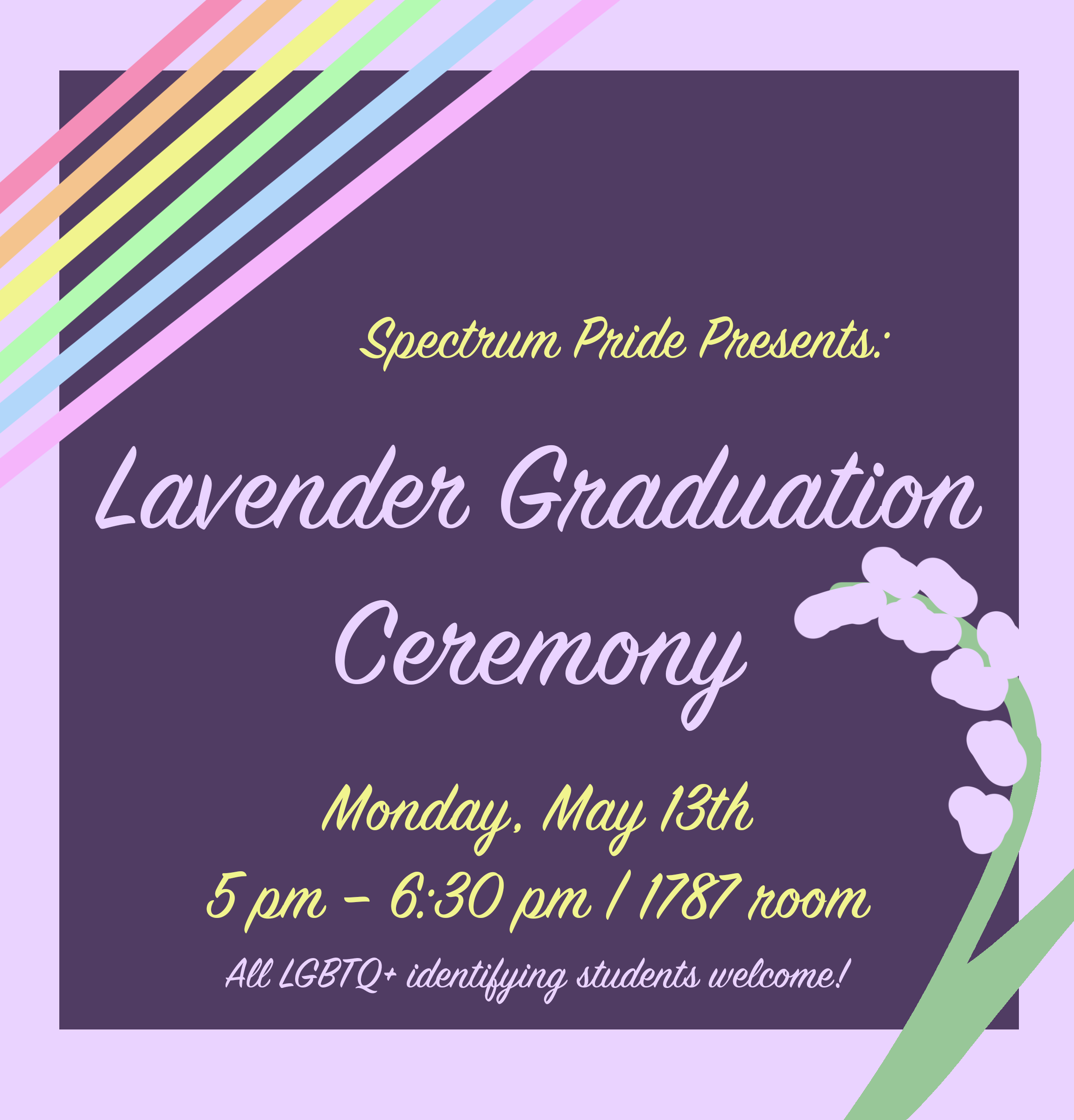 Spectrum Pride's First Ever Lavender Graduation Ceremony!

Monday, May 13th

5 pm – 6:30 pm | 1787 room

Dress Code: Formal

Food: Light snacks will be provided

While straight/cis allies are an integral part of the community, this celebration is solely intended for those who identify within the community.  On purple background surrounded by lavender and rainbow arranged lines.
